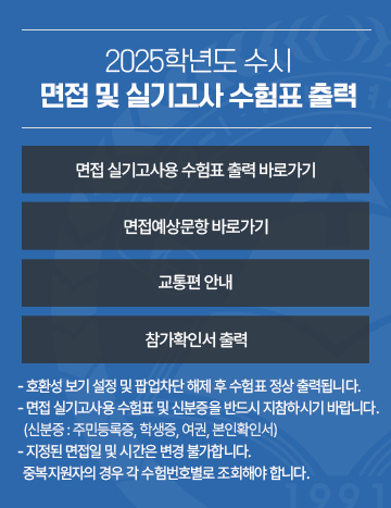 2025학년도 수시 면접 및 실기고사 수험표 출력
면접 실기고사용 수험표 출력 바로가기 / 면접예상문항 바로가기 / 교통편 안내 / 참가확인서 출력
- 호환성 보기 설정 및 팝업차단 해제 후 수험표 정상 출력됩니다.
- 면접 실기고사용 수험표 및 신분증을 반드시 지참하시기 바랍니다.
  (신분증 : 주민등록증, 학생증, 여권, 본인확인서)  
- 지정된 면접일 및 시간은 변경 불가합니다.
  중복지원자의 경우 각 수험번호별로 조회해야 합니다.