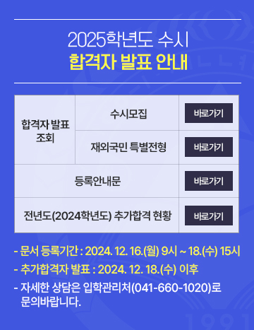 2025학년도 수시 합격자발표
합격자 발표 조회 - 수시모집 /재외국민 특별전형
등록안내문
전년도(2024학년도) 추가합격 현황
- 문서 등록기간 : 2024. 12. 16.(월) 9시 ~ 15.(수) 15시
- 추가합격자 발표 : 2024. 12. 18.(수) 이후
- 자세한 상담은 입학관리처(041-660-1020)로
   문의바랍니다.