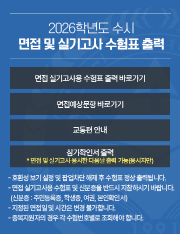 2026학년도 수시 면접 및 실기고사 수험표 출력
면접 실기고사용 수험표 출력 바로가기 / 면접예상문항 바로가기 / 교통편 안내 / 참가확인서 출력
- 호환성 보기 설정 및 팝업차단 해제 후 수험표 정상 출력됩니다.
- 면접 실기고사용 수험표 및 신분증을 반드시 지참하시기 바랍니다.
  (신분증 : 주민등록증, 학생증, 여권, 본인확인서)  
- 지정된 면접일 및 시간은 변경 불가합니다.
  중복지원자의 경우 각 수험번호별로 조회해야 합니다.