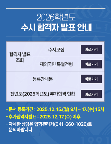 2026학년도 수시 합격자발표
합격자 발표 조회 - 수시모집 /재외국민 특별전형
등록안내문
전년도(2025학년도) 추가합격 현황
문서 등록기간 : 2025. 12. 15.(월) 9시 ~ 17.(수) 15시
추가합격자발표 : 2025. 12. 17.(수) 이후
- 자세한 상담은 입학관리처(041-660-1020)로
   문의바랍니다.