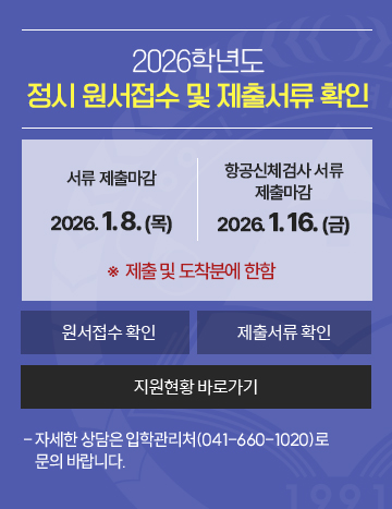 2026학년도
정시 원서접수 및 제출서류 확인
서류 제출마감   :2026. 1. 8(목) 
항공신체검사 서류 제출마감 : 2026. 1. 16(금)
※  제출 및 도착분에 한함
- 자세한 상담은 입학관리처(041-660-1020)로 문의 바랍니다.
