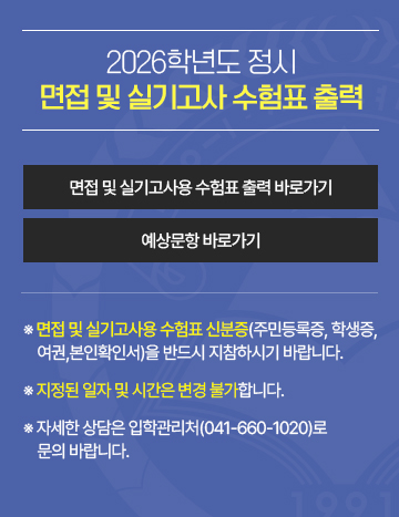 2026학년도 정시 면접 및 실기고사 수험표 출력
※ 면접 및 실기고사용 수험표 신분증(주민등록증, 학생증, 여권,본인확인서)을 반드시 지참하시기 바랍니다. 
※ 지정된 일자 및 시간은 변경 불가합니다.  
※ 자세한 상담은 입학관리처(041-660-1020)로 문의 바랍니다.