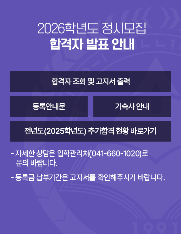2026학년도 정시모집 합격자 발표 안내
- 자세한 상담은 입학관리처(041-660-1020)로 문의 바랍니다.
- 등록금 납부기간은 고지서를 확인해주시기 바랍니다.