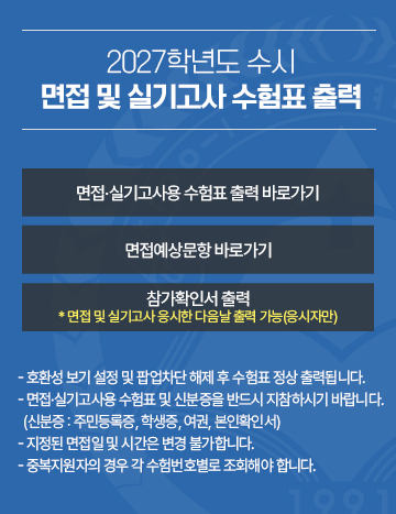 2027학년도 수시 면접 및 실기고사 수험표 출력
면접 실기고사용 수험표 출력 바로가기 / 면접예상문항 바로가기 / 참가확인서 출력
- 호환성 보기 설정 및 팝업차단 해제 후 수험표 정상 출력됩니다.
- 면접 실기고사용 수험표 및 신분증을 반드시 지참하시기 바랍니다.
  (신분증 : 주민등록증, 학생증, 여권, 본인확인서)  
- 지정된 면접일 및 시간은 변경 불가합니다.
  중복지원자의 경우 각 수험번호별로 조회해야 합니다.