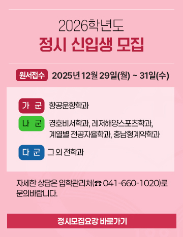 2026학년도
정시 신입생 모집

원서접수 : 2025년 12월 29일(월) ~ 31일(수)

가군  항공운항학과
나군  경호비서학과, 레저해양스포츠학과, 계열별 전공자율학과, 충남형계약학과
다군  그 외 전학과

[정시모집요강 바로가기]

자세한 상담은 입학관리처(☎ 041-660-1020)로 문의바랍니다.