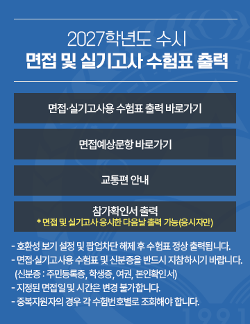 2027학년도 수시 면접 및 실기고사 수험표 출력
면접 실기고사용 수험표 출력 바로가기 / 면접예상문항 바로가기 / 교통편 안내 / 참가확인서 출력
- 호환성 보기 설정 및 팝업차단 해제 후 수험표 정상 출력됩니다.
- 면접 실기고사용 수험표 및 신분증을 반드시 지참하시기 바랍니다.
  (신분증 : 주민등록증, 학생증, 여권, 본인확인서)  
- 지정된 면접일 및 시간은 변경 불가합니다.
  중복지원자의 경우 각 수험번호별로 조회해야 합니다.